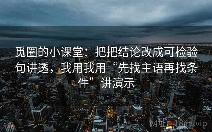 觅圈的小课堂:把把结论改成可检验句讲透,我用我用“先找主语再找条件”讲演示 觅圈的小课堂:把把结论改成可检验句讲透,我用我用“先找主语再找条件”讲演示