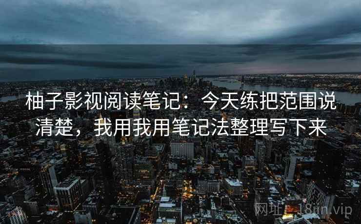 柚子影视阅读笔记：今天练把范围说清楚，我用我用笔记法整理写下来