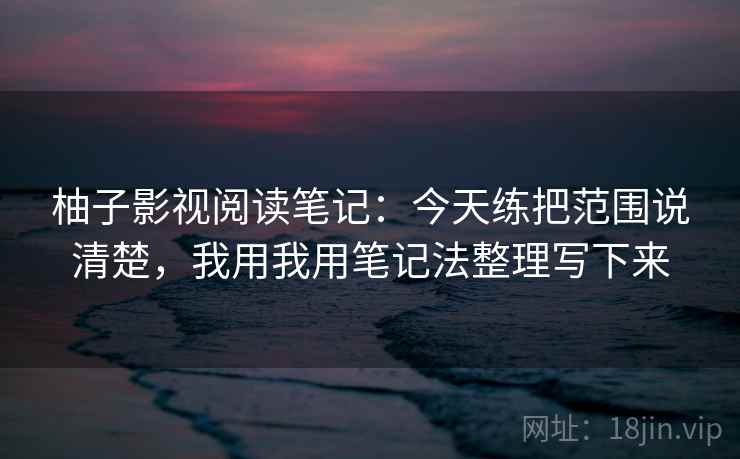 柚子影视阅读笔记：今天练把范围说清楚，我用我用笔记法整理写下来