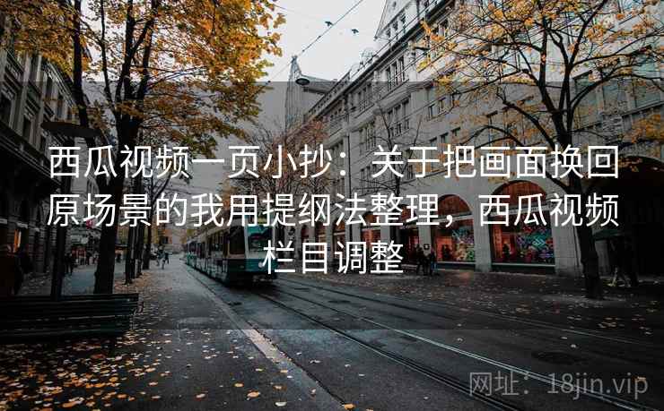 西瓜视频一页小抄：关于把画面换回原场景的我用提纲法整理，西瓜视频栏目调整