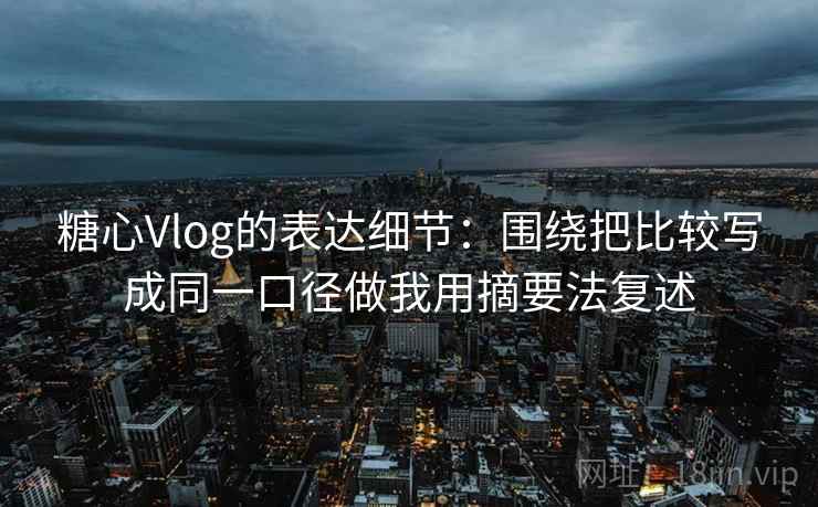 糖心Vlog的表达细节：围绕把比较写成同一口径做我用摘要法复述